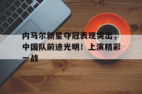 九游app-内马尔新星夺冠表现突出，中国队前途光明！上演精彩一战(内马尔为什么没有出场)