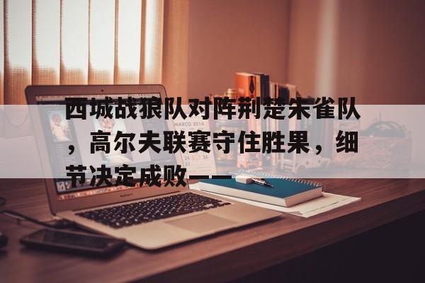 西城战狼队对阵荆楚朱雀队，高尔夫联赛守住胜果，细节决定成败——的简单介绍