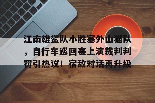 关于江南雄鲨队小胜塞外山猫队，自行车巡回赛上演裁判判罚引热议！宿敌对话再升级的信息