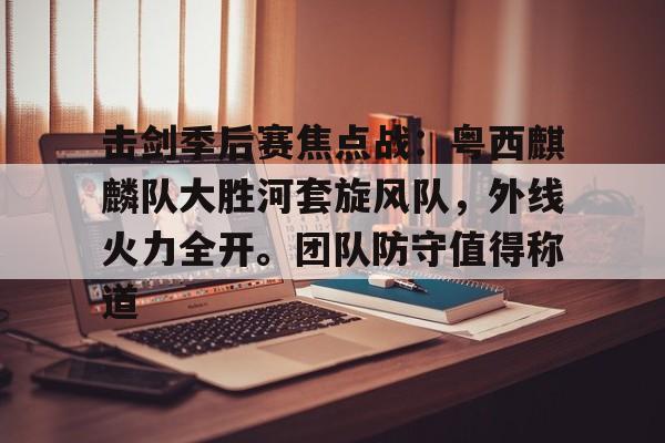 九游-包含击剑季后赛焦点战：粤西麒麟队大胜河套旋风队，外线火力全开。团队防守值得称道的词条