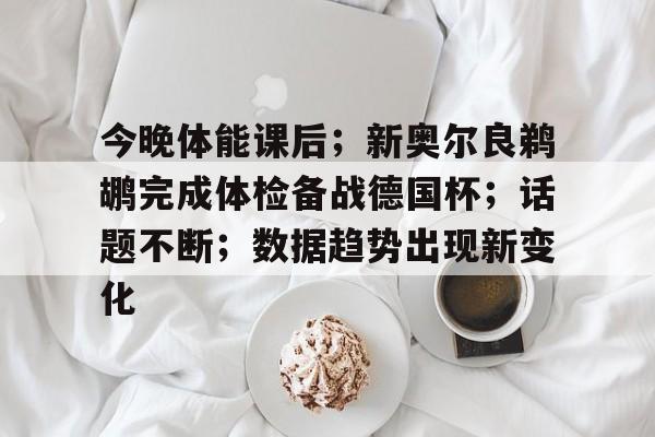 九游中国手游-包含今晚体能课后；新奥尔良鹈鹕完成体检备战德国杯；话题不断；数据趋势出现新变化的词条