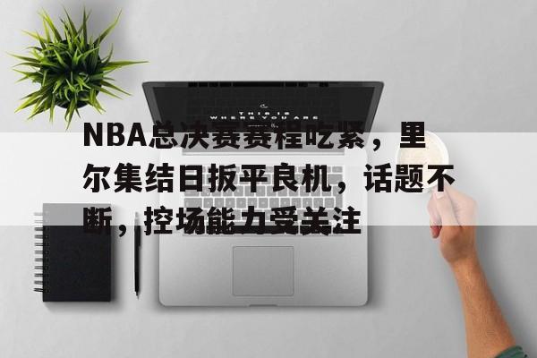九游app-关于NBA总决赛赛程吃紧，里尔集结日扳平良机，话题不断，控场能力受关注的信息