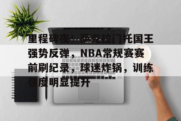 关于里程碑夜！萨克拉门托国王强势反弹，NBA常规赛赛前刷纪录，球迷炸锅，训练强度明显提升的信息