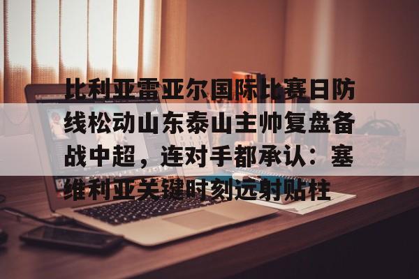 九游中国手游-比利亚雷亚尔国际比赛日防线松动山东泰山主帅复盘备战中超，连对手都承认：塞维利亚关键时刻远射贴柱的简单介绍